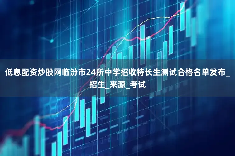 低息配资炒股网临汾市24所中学招收特长生测试合格名单发布_招生_来源_考试