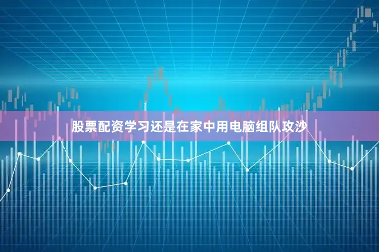 股票配资学习还是在家中用电脑组队攻沙