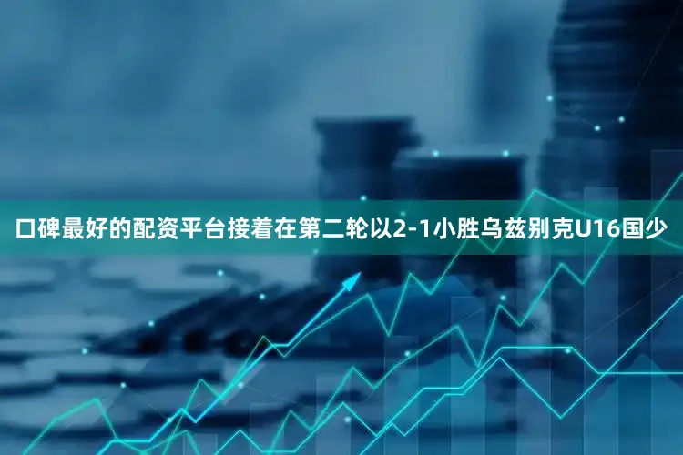 口碑最好的配资平台接着在第二轮以2-1小胜乌兹别克U16国少