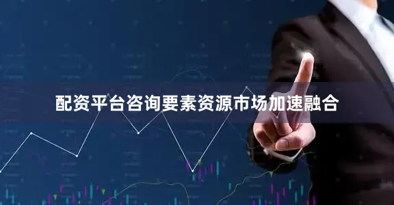 配资平台咨询　　要素资源市场加速融合