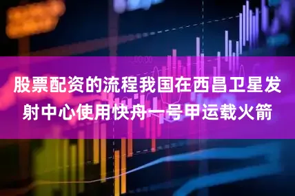 股票配资的流程我国在西昌卫星发射中心使用快舟一号甲运载火箭
