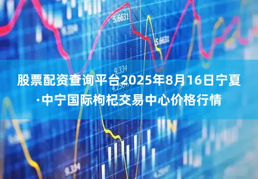 股票配资查询平台2025年8月16日宁夏·中宁国际枸杞交易中心价格行情