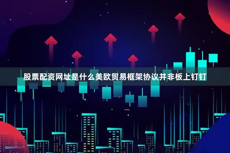 股票配资网址是什么美欧贸易框架协议并非板上钉钉