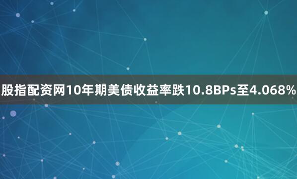 股指配资网10年期美债收益率跌10.8BPs至4.068%
