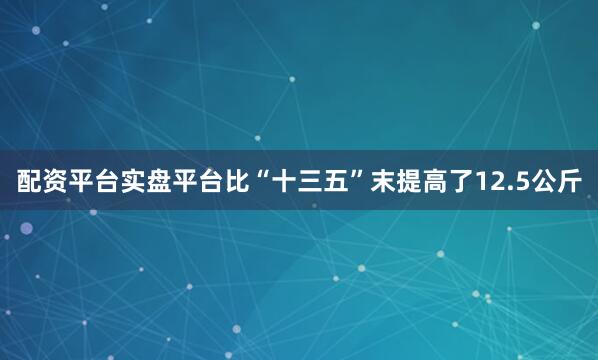 配资平台实盘平台比“十三五”末提高了12.5公斤