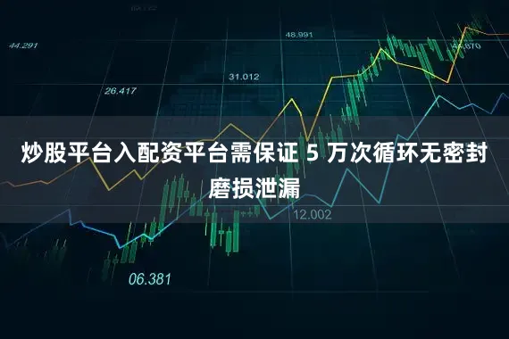 炒股平台入配资平台需保证 5 万次循环无密封磨损泄漏
