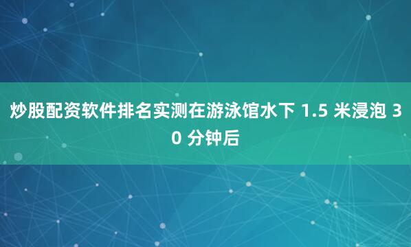 炒股配资软件排名实测在游泳馆水下 1.5 米浸泡 30 分钟后
