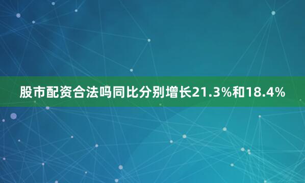 股市配资合法吗同比分别增长21.3%和18.4%