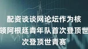 配资谈谈网论坛作为核心带领阿根廷青年队首次登顶世青赛
