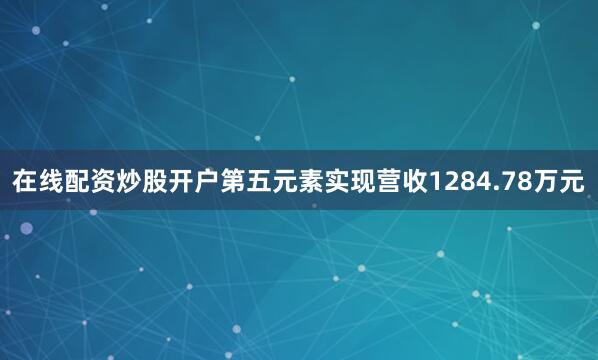 在线配资炒股开户第五元素实现营收1284.78万元