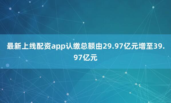 最新上线配资app认缴总额由29.97亿元增至39.97亿元