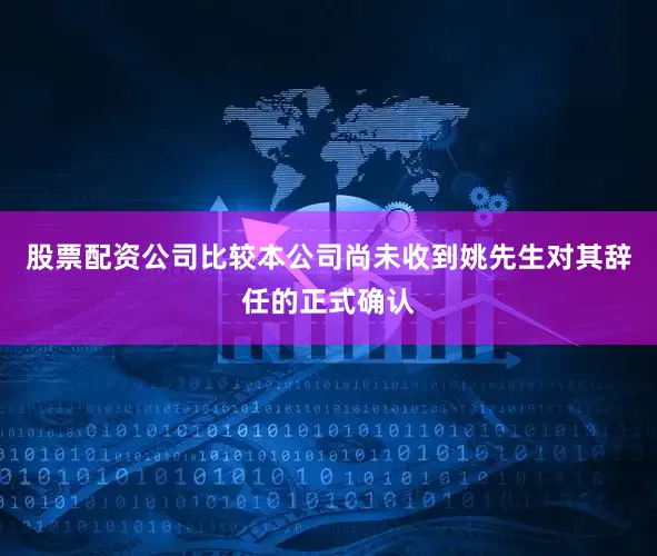 股票配资公司比较本公司尚未收到姚先生对其辞任的正式确认